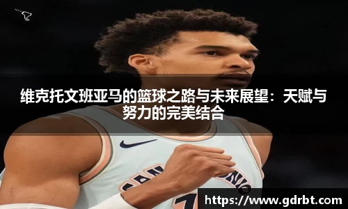 维克托文班亚马的篮球之路与未来展望：天赋与努力的完美结合